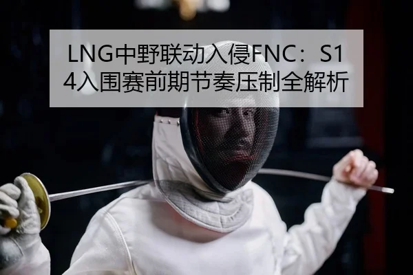 LNG中野联动入侵FNC：S14入围赛前期节奏压制全解析